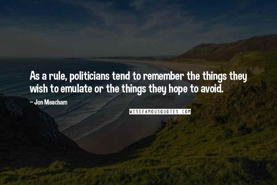 Jon Meacham Quotes: As a rule, politicians tend to remember the things they wish to emulate or the things they hope to avoid.