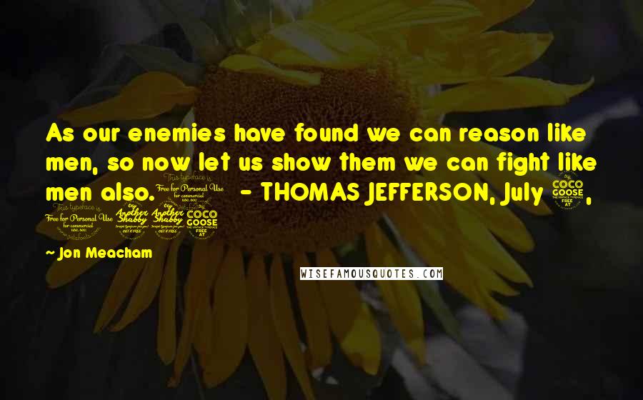 Jon Meacham Quotes: As our enemies have found we can reason like men, so now let us show them we can fight like men also.1 - THOMAS JEFFERSON, July 5, 1775