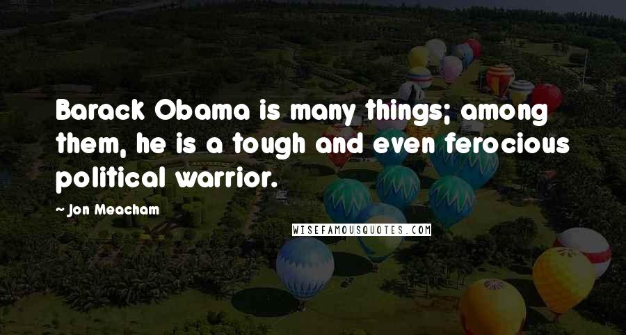 Jon Meacham Quotes: Barack Obama is many things; among them, he is a tough and even ferocious political warrior.