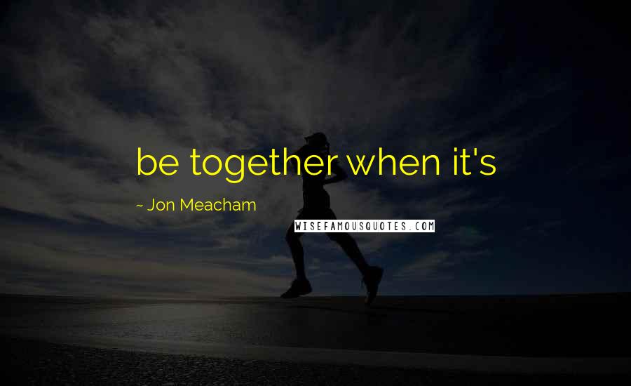 Jon Meacham Quotes: be together when it's