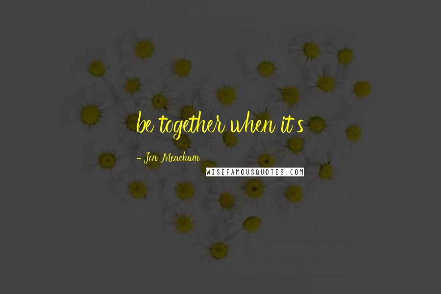 Jon Meacham Quotes: be together when it's