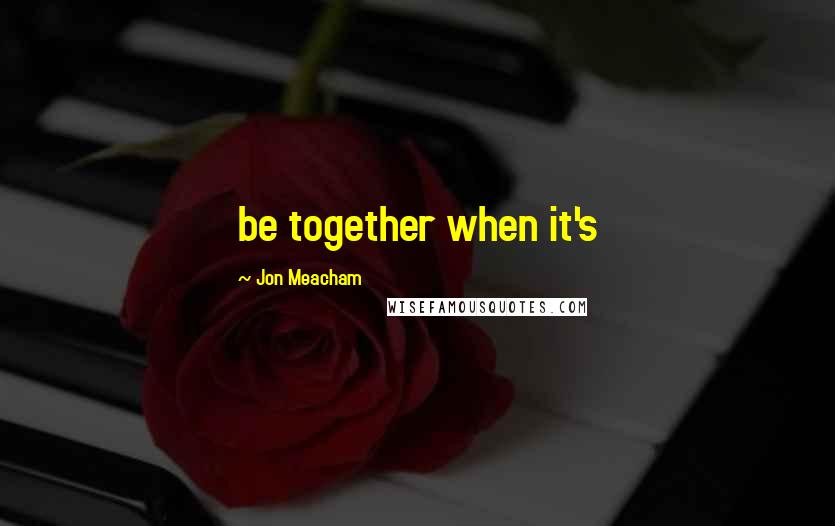 Jon Meacham Quotes: be together when it's