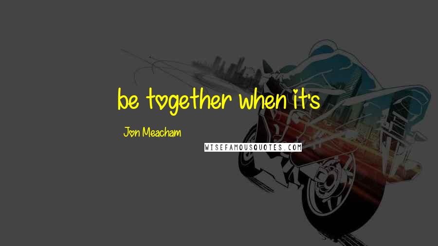 Jon Meacham Quotes: be together when it's