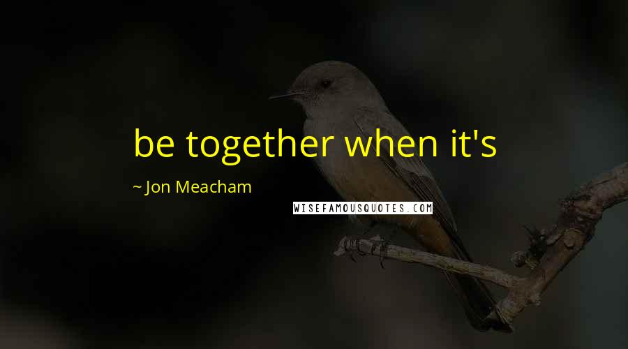 Jon Meacham Quotes: be together when it's