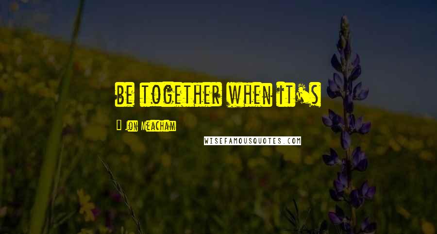 Jon Meacham Quotes: be together when it's