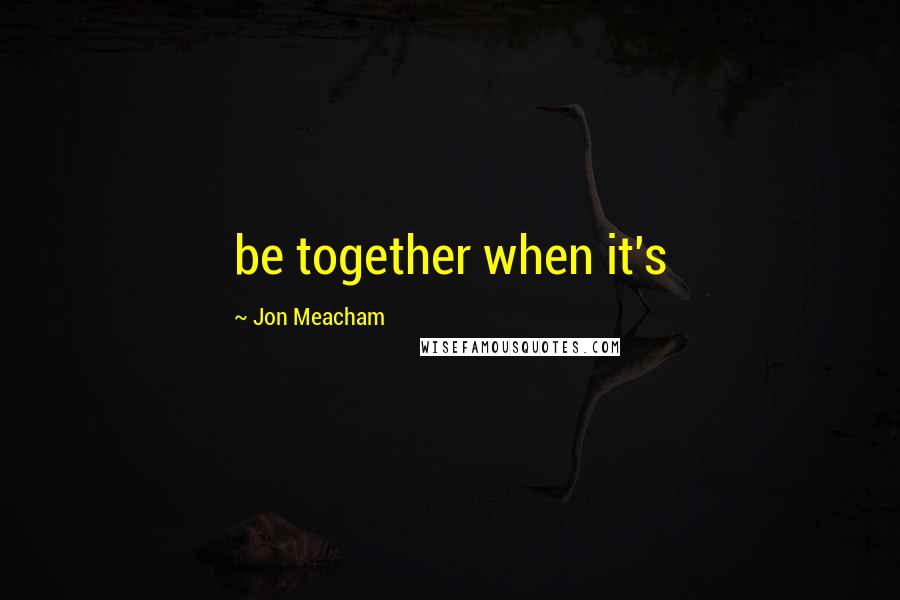 Jon Meacham Quotes: be together when it's