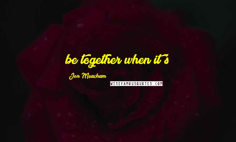 Jon Meacham Quotes: be together when it's