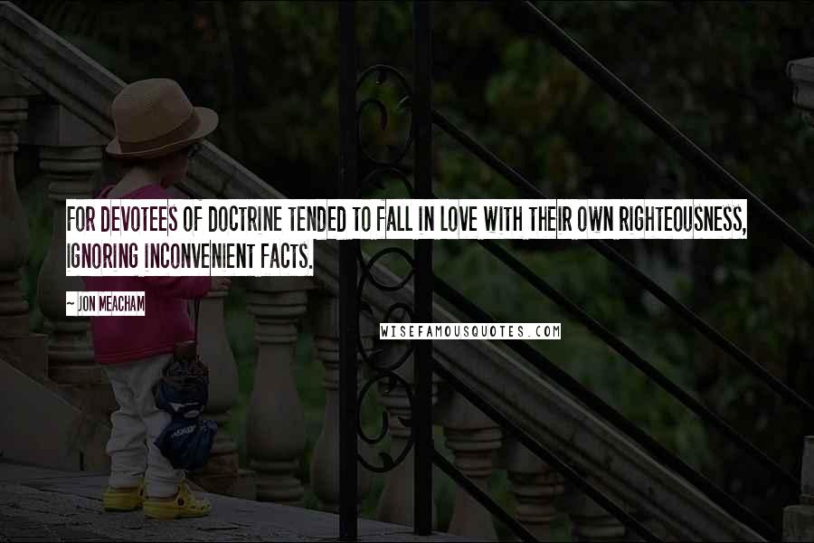 Jon Meacham Quotes: For devotees of doctrine tended to fall in love with their own righteousness, ignoring inconvenient facts.