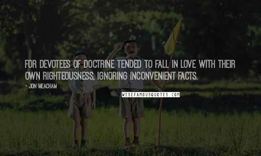 Jon Meacham Quotes: For devotees of doctrine tended to fall in love with their own righteousness, ignoring inconvenient facts.