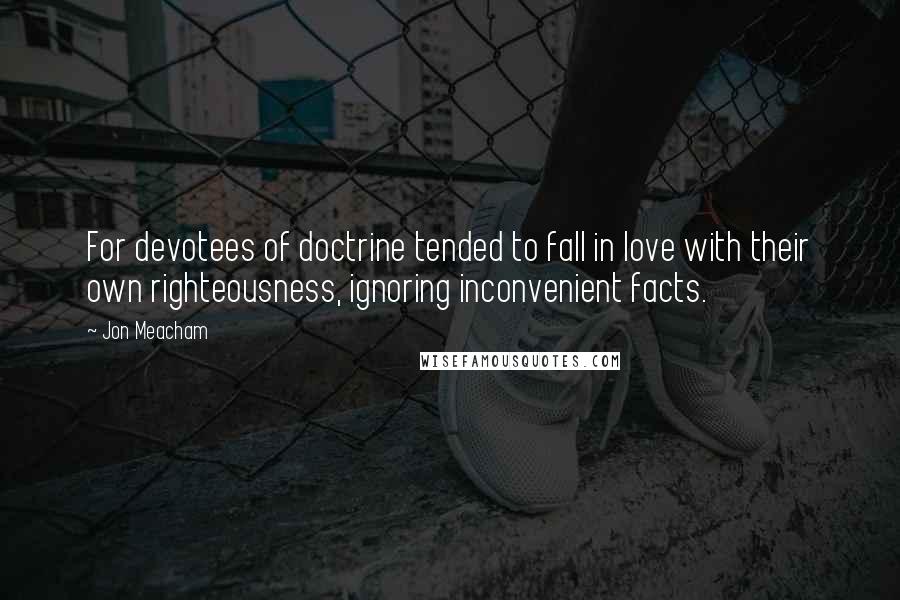 Jon Meacham Quotes: For devotees of doctrine tended to fall in love with their own righteousness, ignoring inconvenient facts.