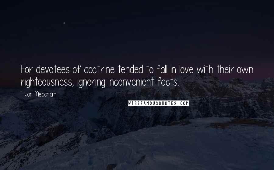 Jon Meacham Quotes: For devotees of doctrine tended to fall in love with their own righteousness, ignoring inconvenient facts.