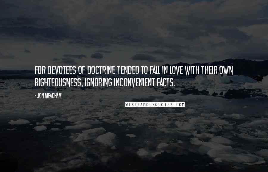 Jon Meacham Quotes: For devotees of doctrine tended to fall in love with their own righteousness, ignoring inconvenient facts.