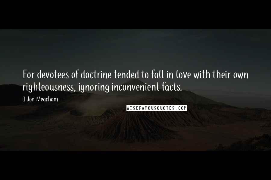 Jon Meacham Quotes: For devotees of doctrine tended to fall in love with their own righteousness, ignoring inconvenient facts.