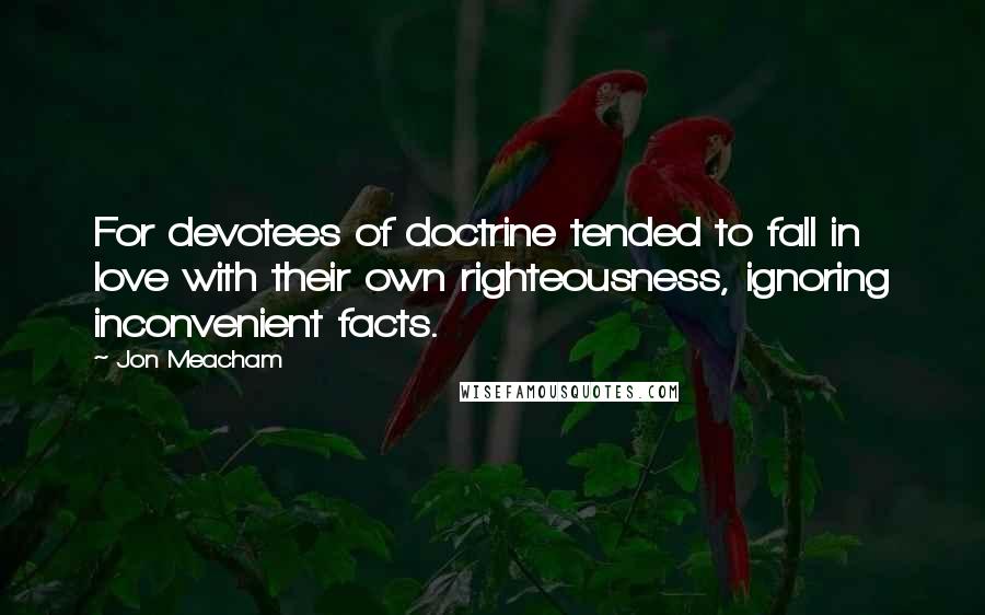 Jon Meacham Quotes: For devotees of doctrine tended to fall in love with their own righteousness, ignoring inconvenient facts.