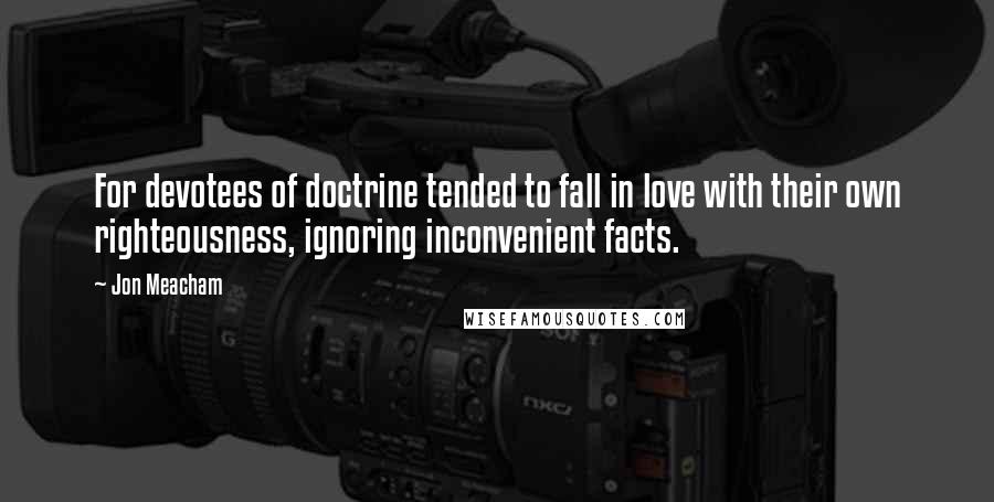 Jon Meacham Quotes: For devotees of doctrine tended to fall in love with their own righteousness, ignoring inconvenient facts.