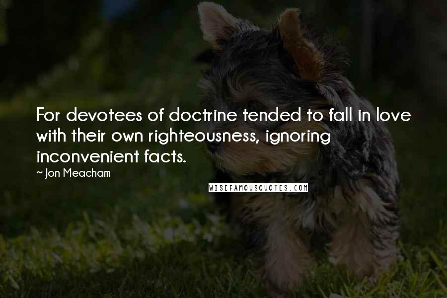 Jon Meacham Quotes: For devotees of doctrine tended to fall in love with their own righteousness, ignoring inconvenient facts.