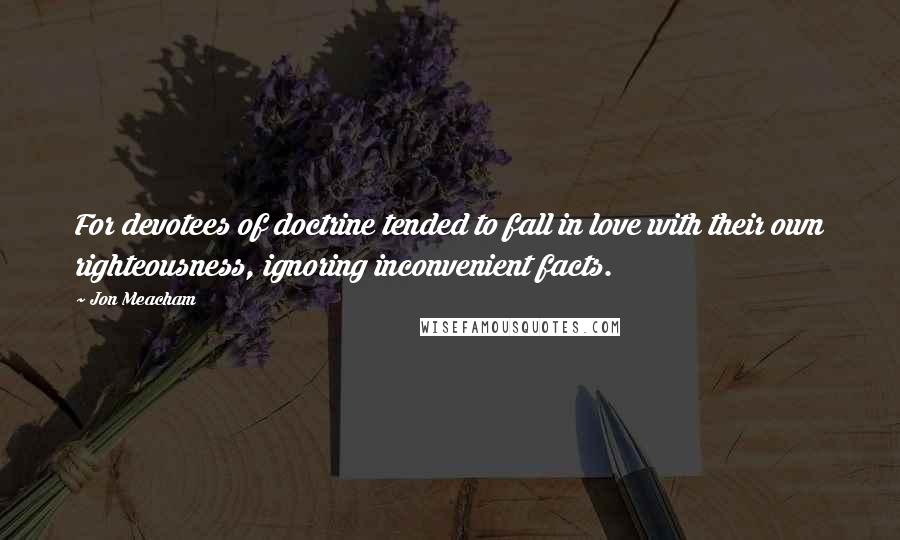 Jon Meacham Quotes: For devotees of doctrine tended to fall in love with their own righteousness, ignoring inconvenient facts.