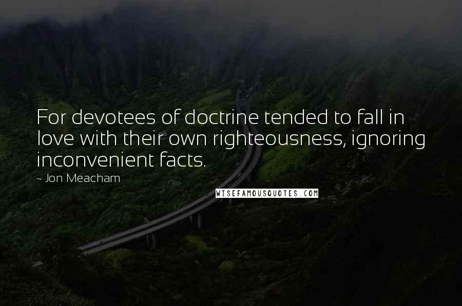Jon Meacham Quotes: For devotees of doctrine tended to fall in love with their own righteousness, ignoring inconvenient facts.