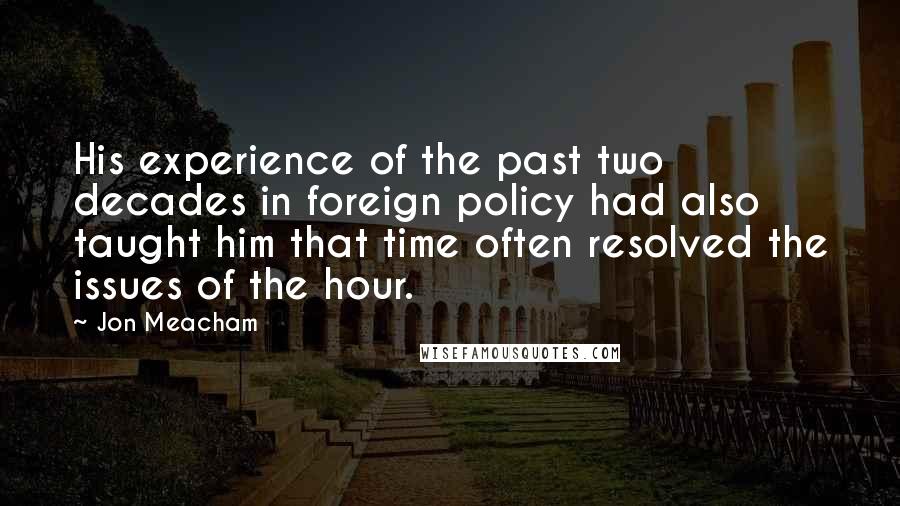 Jon Meacham Quotes: His experience of the past two decades in foreign policy had also taught him that time often resolved the issues of the hour.