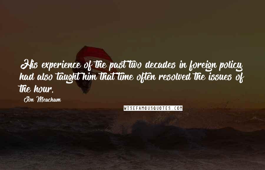 Jon Meacham Quotes: His experience of the past two decades in foreign policy had also taught him that time often resolved the issues of the hour.