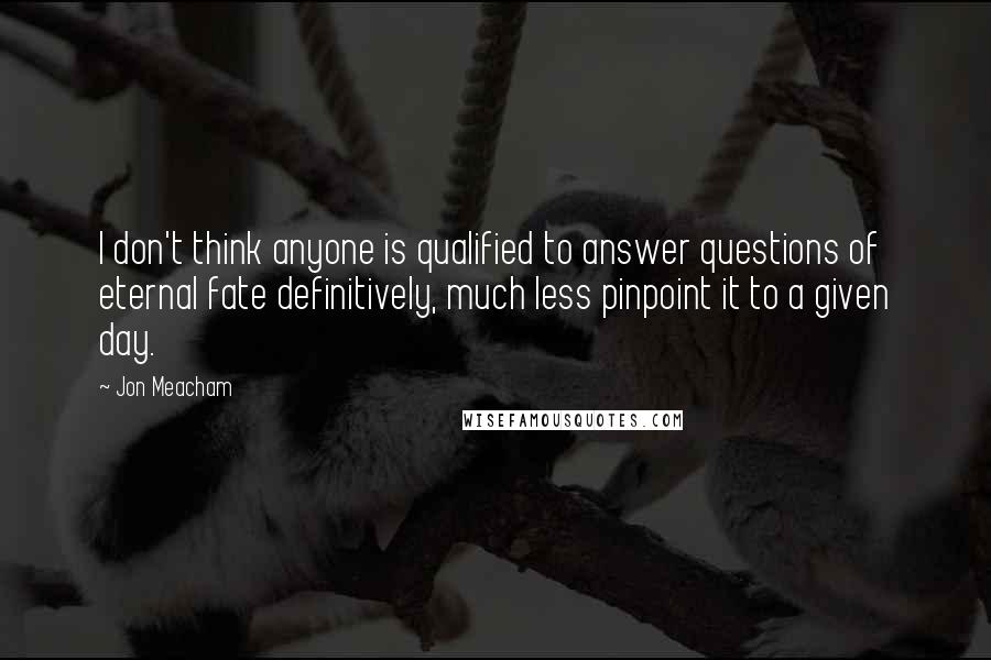 Jon Meacham Quotes: I don't think anyone is qualified to answer questions of eternal fate definitively, much less pinpoint it to a given day.