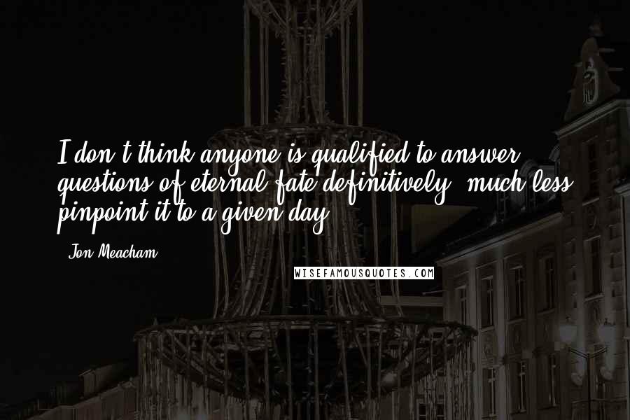 Jon Meacham Quotes: I don't think anyone is qualified to answer questions of eternal fate definitively, much less pinpoint it to a given day.