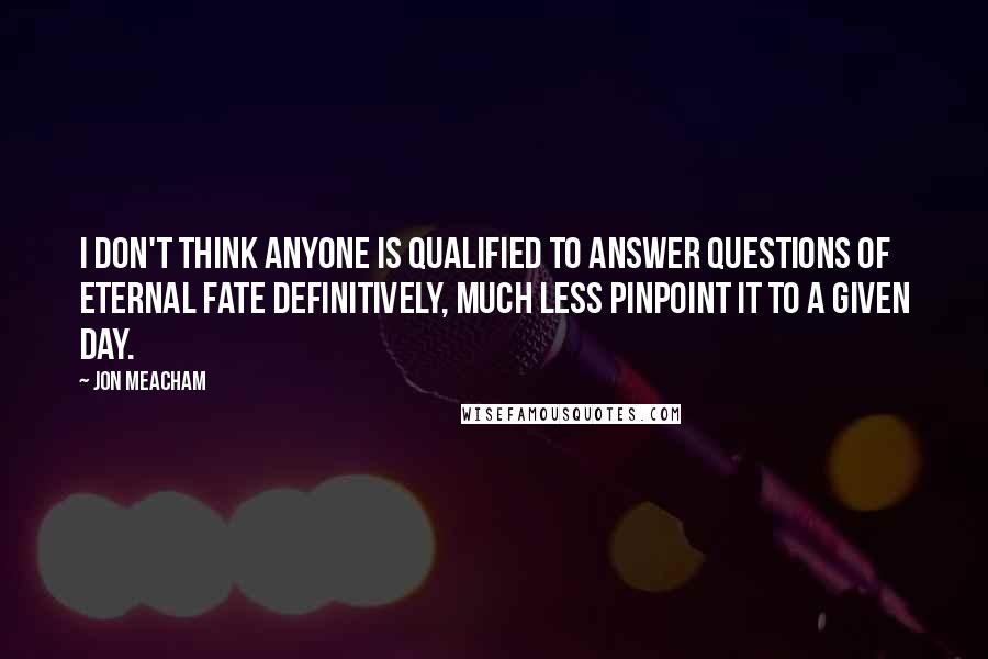 Jon Meacham Quotes: I don't think anyone is qualified to answer questions of eternal fate definitively, much less pinpoint it to a given day.
