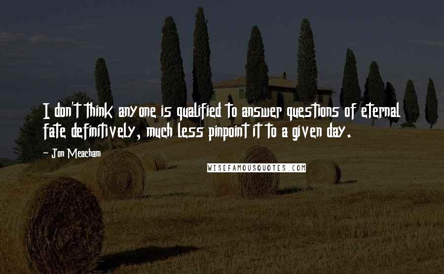 Jon Meacham Quotes: I don't think anyone is qualified to answer questions of eternal fate definitively, much less pinpoint it to a given day.