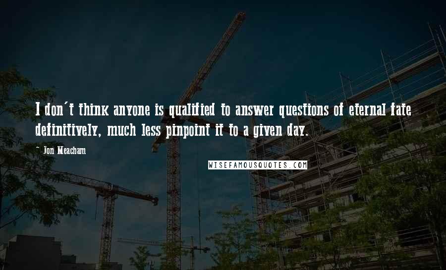 Jon Meacham Quotes: I don't think anyone is qualified to answer questions of eternal fate definitively, much less pinpoint it to a given day.