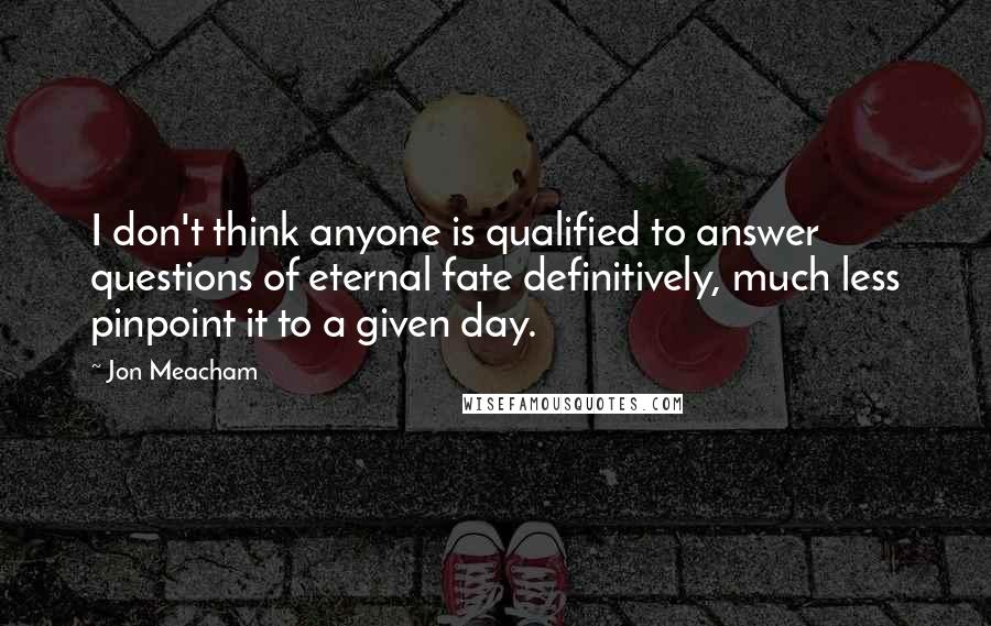 Jon Meacham Quotes: I don't think anyone is qualified to answer questions of eternal fate definitively, much less pinpoint it to a given day.