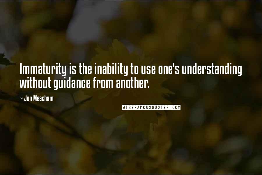 Jon Meacham Quotes: Immaturity is the inability to use one's understanding without guidance from another.