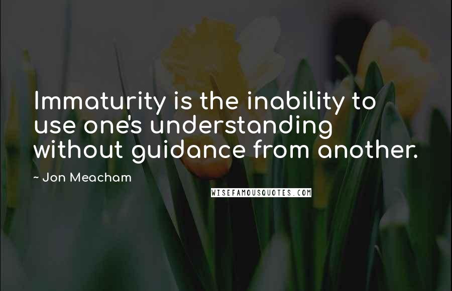 Jon Meacham Quotes: Immaturity is the inability to use one's understanding without guidance from another.