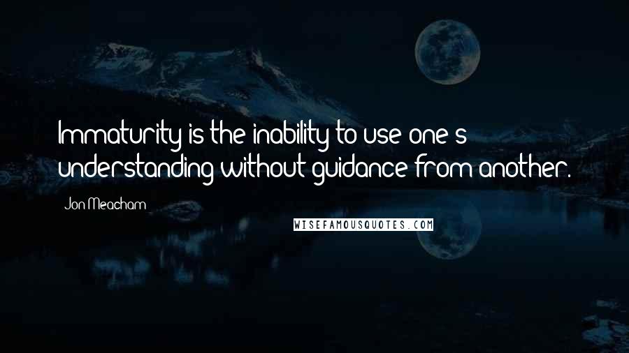 Jon Meacham Quotes: Immaturity is the inability to use one's understanding without guidance from another.