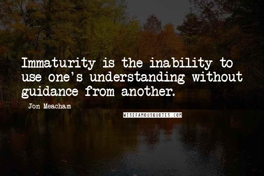 Jon Meacham Quotes: Immaturity is the inability to use one's understanding without guidance from another.