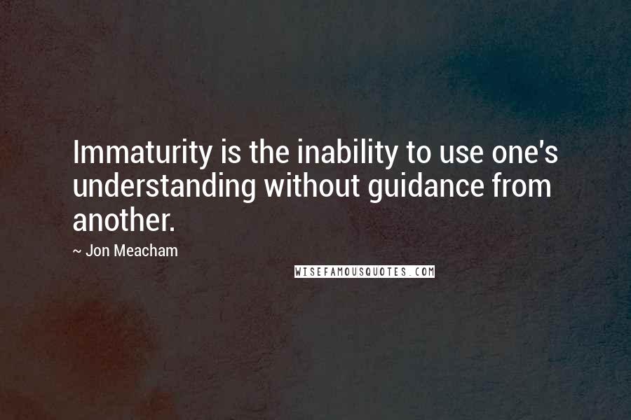 Jon Meacham Quotes: Immaturity is the inability to use one's understanding without guidance from another.