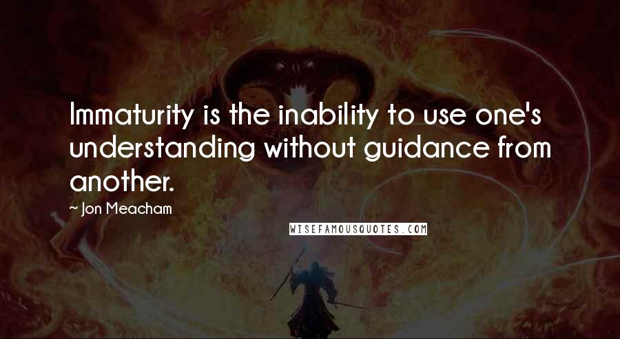 Jon Meacham Quotes: Immaturity is the inability to use one's understanding without guidance from another.