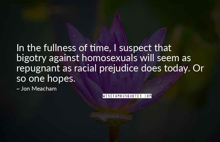 Jon Meacham Quotes: In the fullness of time, I suspect that bigotry against homosexuals will seem as repugnant as racial prejudice does today. Or so one hopes.