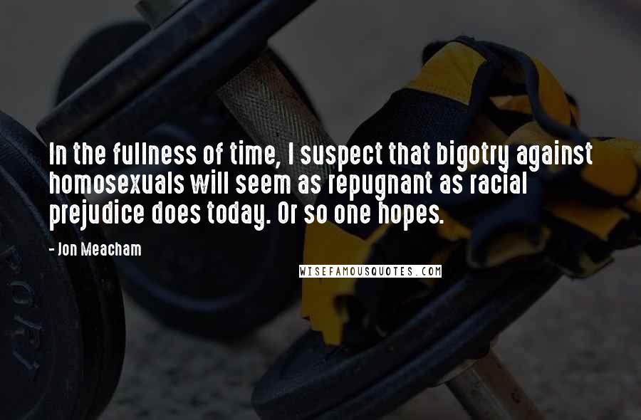 Jon Meacham Quotes: In the fullness of time, I suspect that bigotry against homosexuals will seem as repugnant as racial prejudice does today. Or so one hopes.