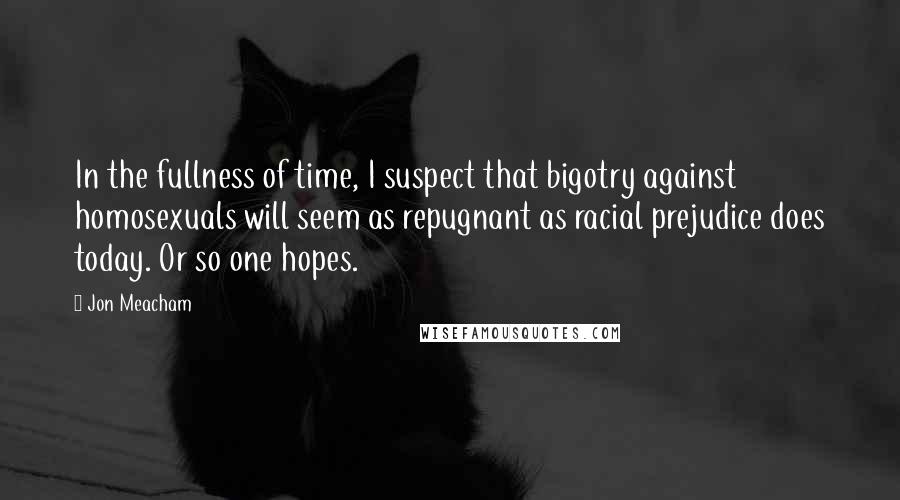 Jon Meacham Quotes: In the fullness of time, I suspect that bigotry against homosexuals will seem as repugnant as racial prejudice does today. Or so one hopes.