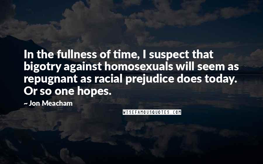 Jon Meacham Quotes: In the fullness of time, I suspect that bigotry against homosexuals will seem as repugnant as racial prejudice does today. Or so one hopes.