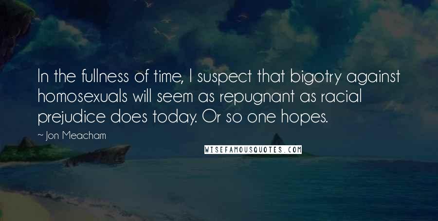 Jon Meacham Quotes: In the fullness of time, I suspect that bigotry against homosexuals will seem as repugnant as racial prejudice does today. Or so one hopes.