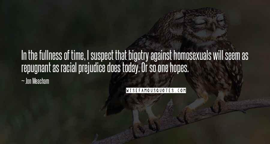 Jon Meacham Quotes: In the fullness of time, I suspect that bigotry against homosexuals will seem as repugnant as racial prejudice does today. Or so one hopes.