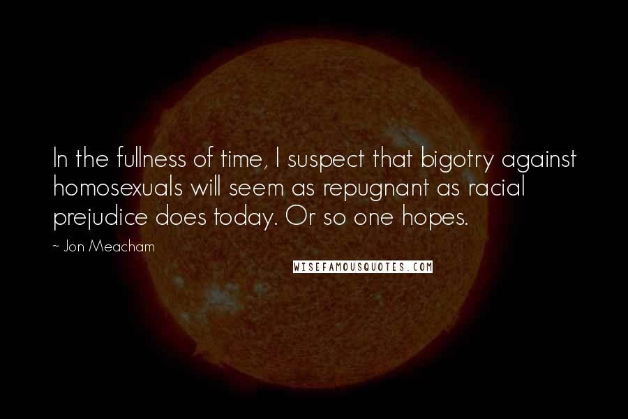 Jon Meacham Quotes: In the fullness of time, I suspect that bigotry against homosexuals will seem as repugnant as racial prejudice does today. Or so one hopes.