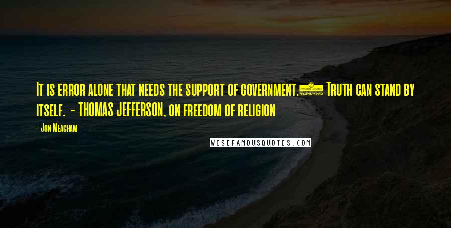 Jon Meacham Quotes: It is error alone that needs the support of government.2 Truth can stand by itself.  - THOMAS JEFFERSON, on freedom of religion