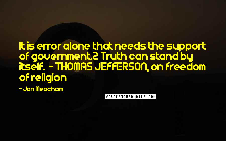 Jon Meacham Quotes: It is error alone that needs the support of government.2 Truth can stand by itself.  - THOMAS JEFFERSON, on freedom of religion