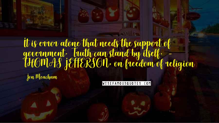 Jon Meacham Quotes: It is error alone that needs the support of government.2 Truth can stand by itself.  - THOMAS JEFFERSON, on freedom of religion