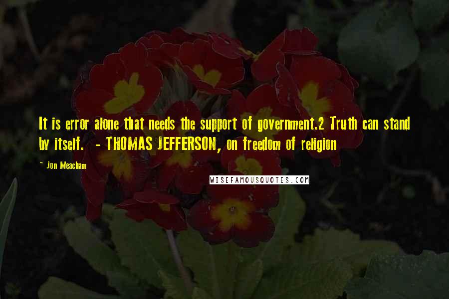 Jon Meacham Quotes: It is error alone that needs the support of government.2 Truth can stand by itself.  - THOMAS JEFFERSON, on freedom of religion