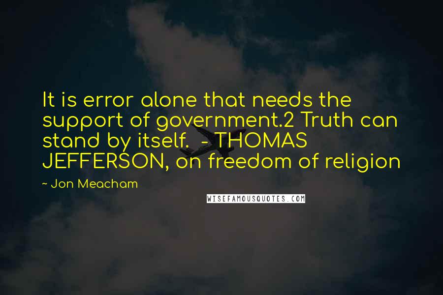 Jon Meacham Quotes: It is error alone that needs the support of government.2 Truth can stand by itself.  - THOMAS JEFFERSON, on freedom of religion