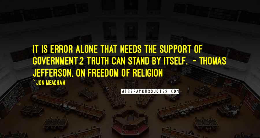 Jon Meacham Quotes: It is error alone that needs the support of government.2 Truth can stand by itself.  - THOMAS JEFFERSON, on freedom of religion