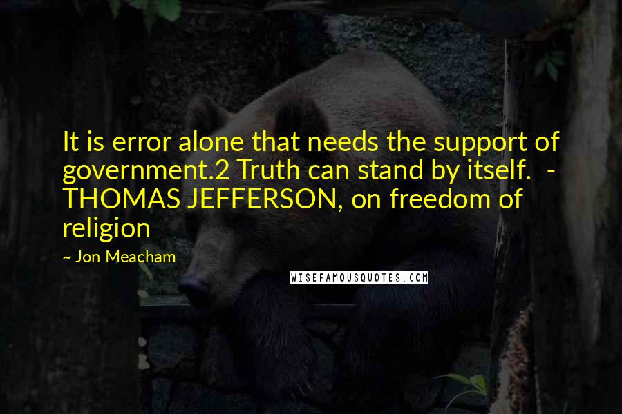 Jon Meacham Quotes: It is error alone that needs the support of government.2 Truth can stand by itself.  - THOMAS JEFFERSON, on freedom of religion